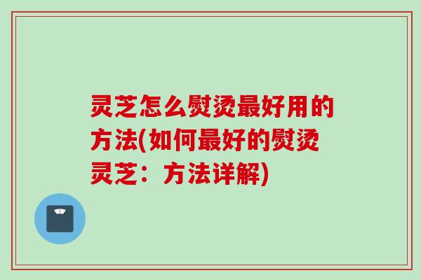 灵芝怎么熨烫最好用的方法(如何最好的熨烫灵芝：方法详解)