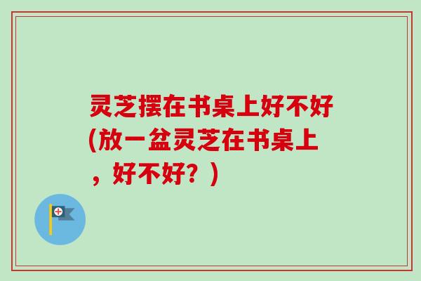 灵芝摆在书桌上好不好(放一盆灵芝在书桌上，好不好？)