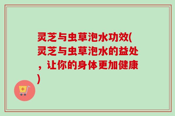 灵芝与虫草泡水功效(灵芝与虫草泡水的益处，让你的身体更加健康)