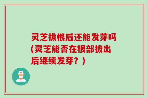 灵芝拔根后还能发芽吗(灵芝能否在根部拔出后继续发芽？)