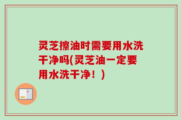 灵芝擦油时需要用水洗干净吗(灵芝油一定要用水洗干净！)