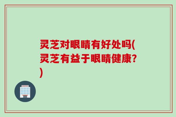 灵芝对眼睛有好处吗(灵芝有益于眼睛健康？)