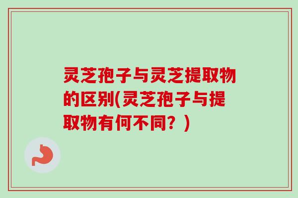 灵芝孢子与灵芝提取物的区别(灵芝孢子与提取物有何不同？)