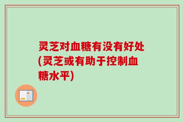 灵芝对有没有好处(灵芝或有助于控制水平) 灵芝对有没有好处(灵芝或有助于控制水平)