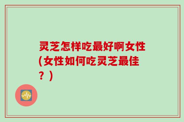 灵芝怎样吃好啊女性(女性如何吃灵芝佳?) 灵芝怎样吃好啊女性(女性如何吃灵芝佳?)