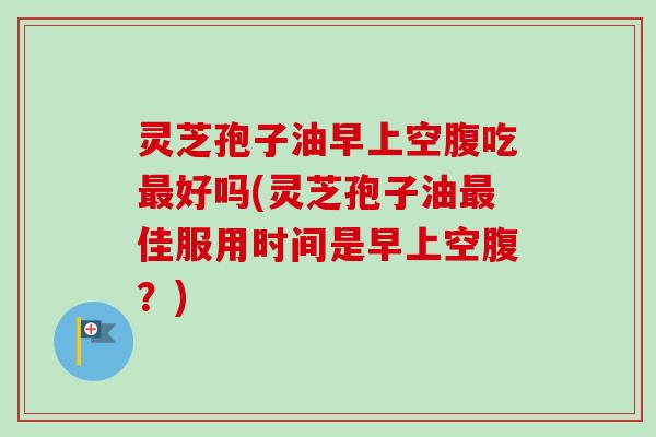 灵芝孢子油早上空腹吃最好吗(灵芝孢子油最佳服用时间是早上空腹？)