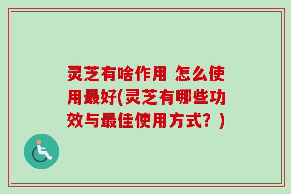 灵芝有啥作用 怎么使用最好(灵芝有哪些功效与最佳使用方式？)