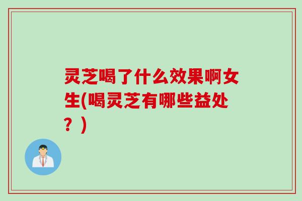 灵芝喝了什么效果啊女生(喝灵芝有哪些益处？)
