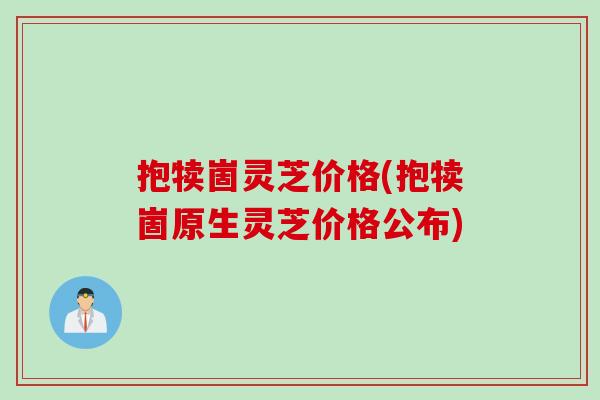 抱犊崮灵芝价格(抱犊崮原生灵芝价格公布)