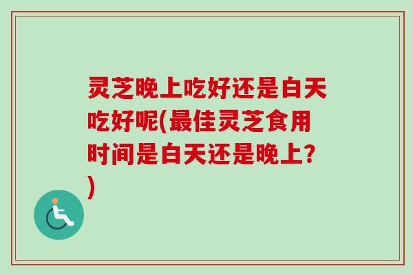 灵芝晚上吃好还是白天吃好呢(最佳灵芝食用时间是白天还是晚上？)