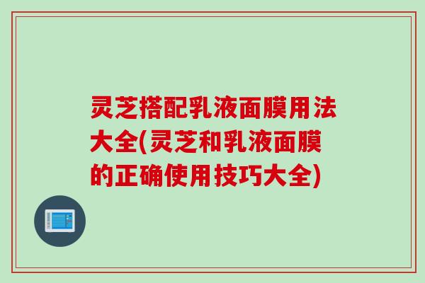 灵芝搭配乳液面膜用法大全(灵芝和乳液面膜的正确使用技巧大全)