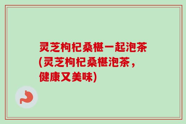灵芝枸杞桑椹一起泡茶(灵芝枸杞桑椹泡茶，健康又美味)