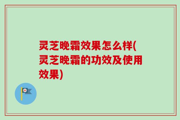 灵芝晚霜效果怎么样(灵芝晚霜的功效及使用效果)