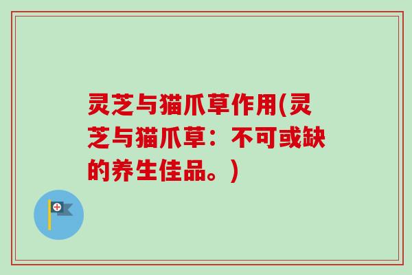 灵芝与猫爪草作用(灵芝与猫爪草：不可或缺的养生佳品。)
