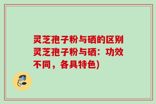 灵芝孢子粉与硒的区别灵芝孢子粉与硒：功效不同，各具特色)