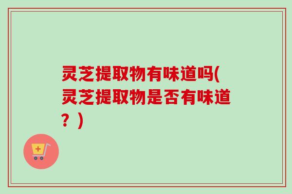 灵芝提取物有味道吗(灵芝提取物是否有味道?) 灵芝提取物有味道吗(灵芝提取物是否有味道?)