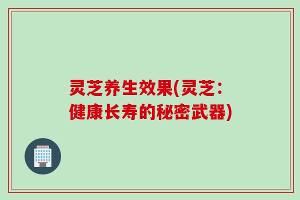 灵芝养生效果(灵芝：健康长寿的秘密武器)