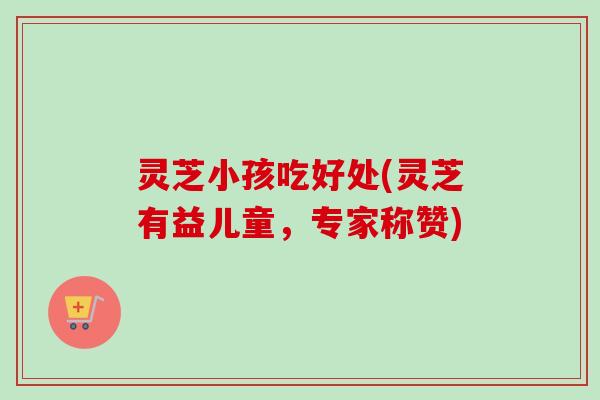 灵芝小孩吃好处(灵芝有益儿童，专家称赞)