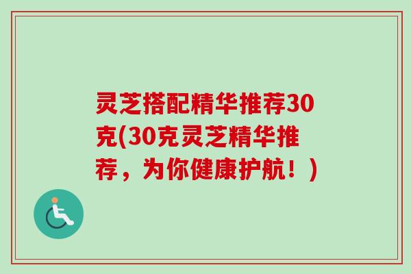 灵芝搭配精华推荐30克(30克灵芝精华推荐,为你健康护航!) 灵芝搭配精华推荐30克(30克灵芝精华推荐,为你健康护航!)
