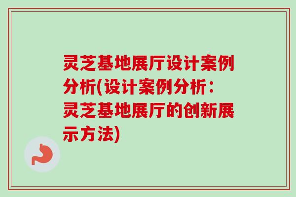 灵芝基地展厅设计案例分析(设计案例分析：灵芝基地展厅的创新展示方法)