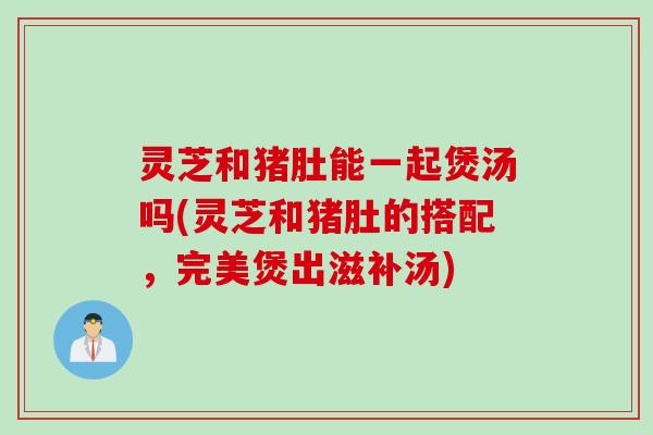 灵芝和猪肚能一起煲汤吗(灵芝和猪肚的搭配，完美煲出滋补汤)