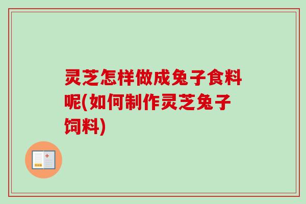 灵芝怎样做成兔子食料呢(如何制作灵芝兔子饲料)