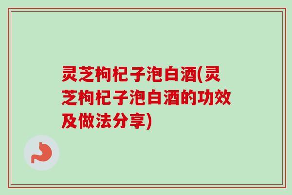 灵芝枸杞子泡白酒(灵芝枸杞子泡白酒的功效及做法分享) 灵芝枸杞子泡白酒(灵芝枸杞子泡白酒的功效及做法分享)