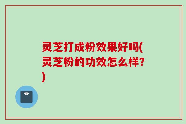 灵芝打成粉效果好吗(灵芝粉的功效怎么样？)