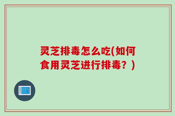 灵芝排毒怎么吃(如何食用灵芝进行排毒？)