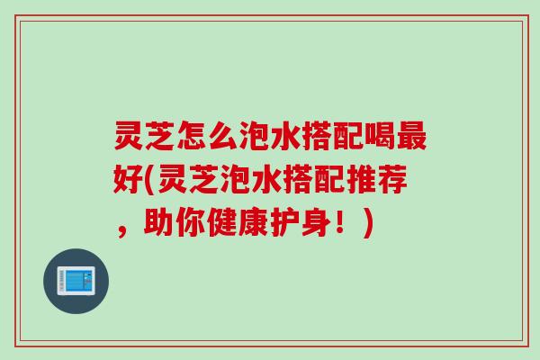 灵芝怎么泡水搭配喝最好(灵芝泡水搭配推荐，助你健康护身！)