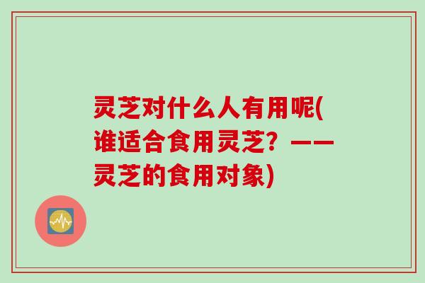 灵芝对什么人有用呢(谁适合食用灵芝？——灵芝的食用对象)