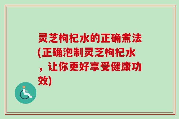 灵芝枸杞水的正确煮法(正确泡制灵芝枸杞水，让你更好享受健康功效)