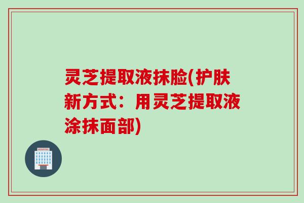 灵芝提取液抹脸(护肤新方式：用灵芝提取液涂抹面部)