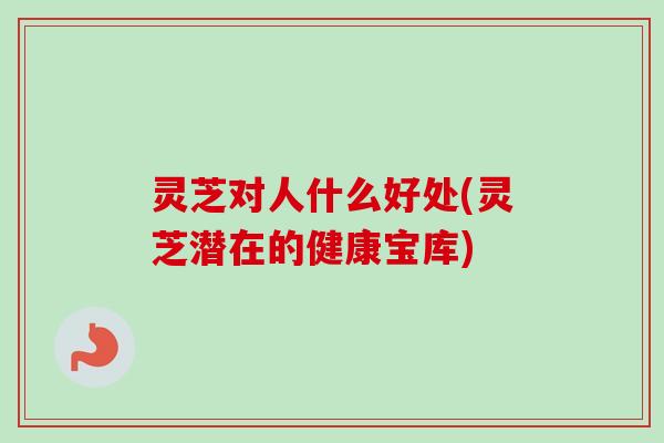 灵芝对人什么好处(灵芝潜在的健康宝库)