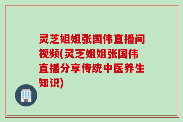 灵芝姐姐张国伟直播间视频(灵芝姐姐张国伟直播分享传统中医养生知识)