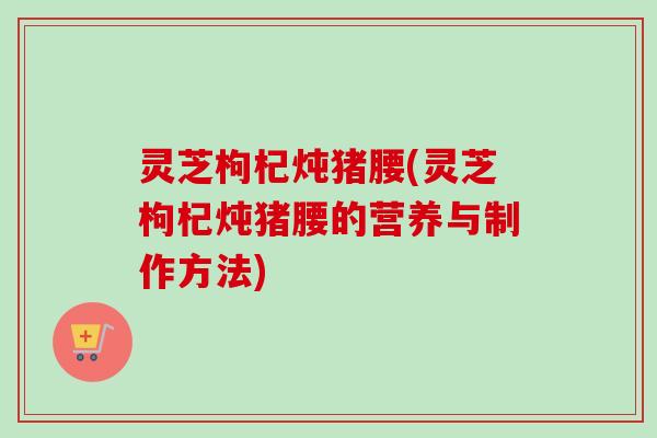 灵芝枸杞炖猪腰(灵芝枸杞炖猪腰的营养与制作方法)