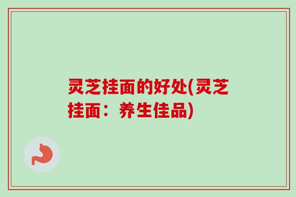 灵芝挂面的好处(灵芝挂面：养生佳品)