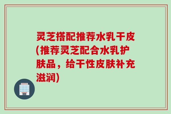 灵芝搭配推荐水乳干皮(推荐灵芝配合水乳护肤品，给干性皮肤补充滋润)