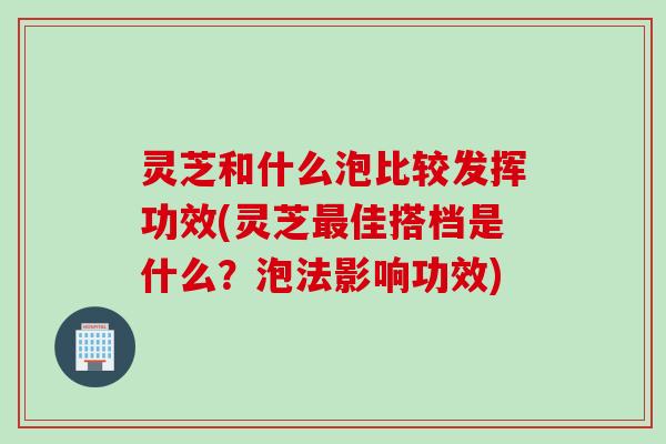灵芝和什么泡比较发挥功效(灵芝最佳搭档是什么？泡法影响功效)