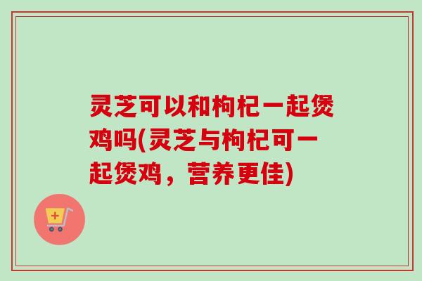 灵芝可以和枸杞一起煲鸡吗(灵芝与枸杞可一起煲鸡，营养更佳)
