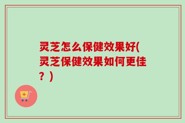灵芝怎么保健效果好(灵芝保健效果如何更佳？)