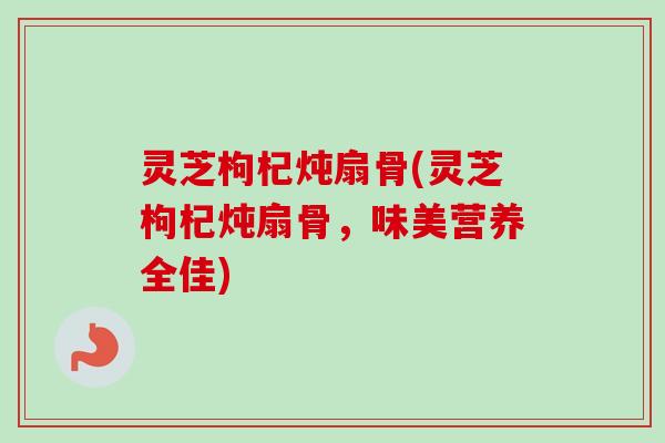 灵芝枸杞炖扇骨(灵芝枸杞炖扇骨，味美营养全佳)