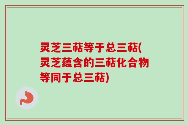 灵芝三萜等于总三萜(灵芝蕴含的三萜化合物等同于总三萜)