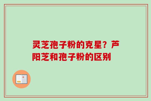 灵芝孢子粉的克星？芦阳芝和孢子粉的区别