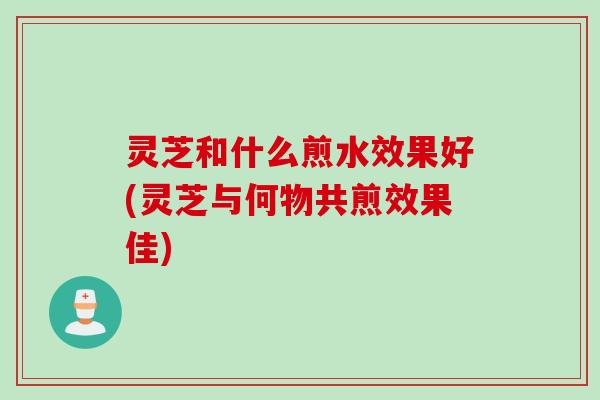 灵芝和什么煎水效果好(灵芝与何物共煎效果佳)