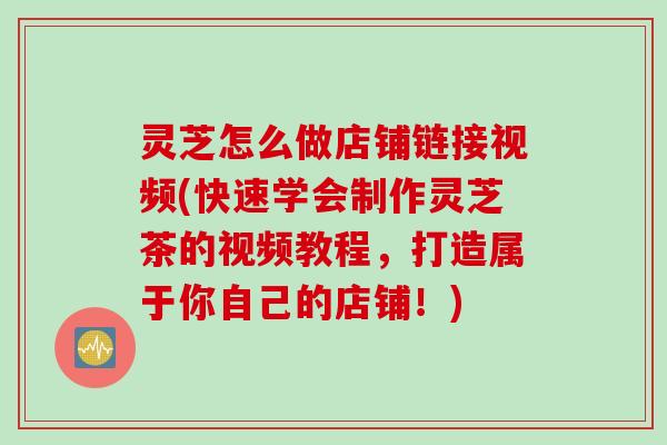 灵芝怎么做店铺链接视频(快速学会制作灵芝茶的视频教程,打造属于你自己的店铺!) 灵芝怎么做店铺链接视频(快速学会制作灵芝茶的视频教程,打造属于你自己的店铺!)