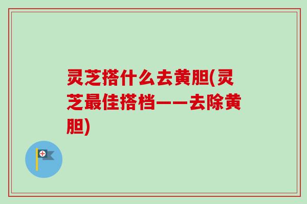 灵芝搭什么去黄胆(灵芝最佳搭档——去除黄胆)