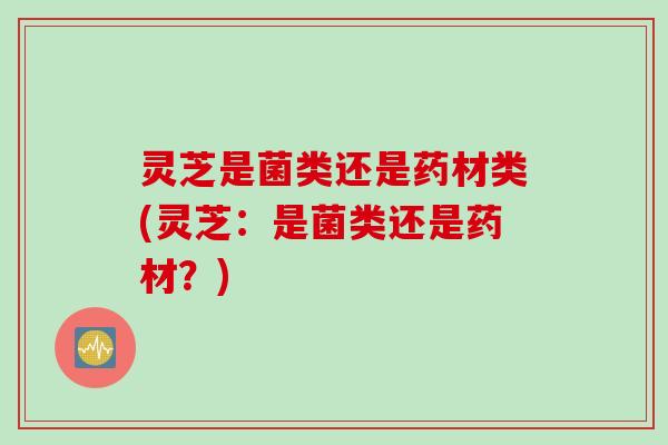 灵芝是菌类还是药材类(灵芝：是菌类还是药材？)