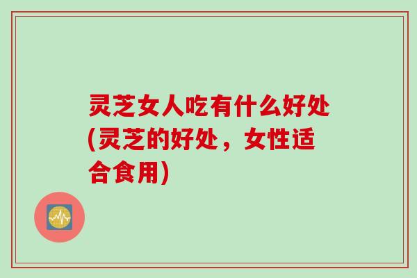 灵芝女人吃有什么好处(灵芝的好处，女性适合食用)