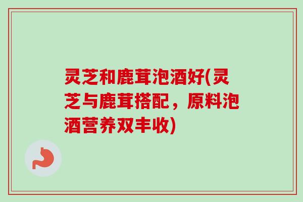 灵芝和鹿茸泡酒好(灵芝与鹿茸搭配，原料泡酒营养双丰收)